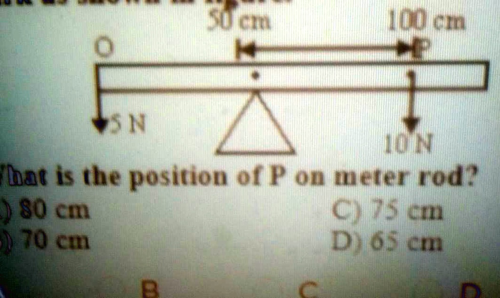 50 cm
100 cm
5 N
10 N
What is the position of P on meter rod?
A) 80 cm
B) 70 cm
C) 75 cm
D) 65 cm