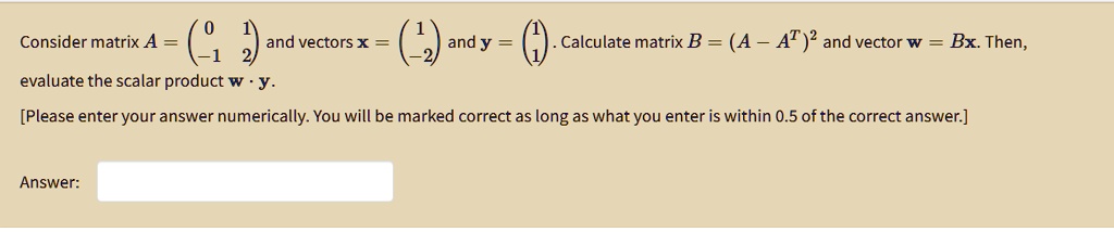 Consider matrix A = eginpmatrix 0     1  -1     2 endpmatrix and vectors x = eginpmatrix 1  -2 endpmatrix and y = eginpmatrix 1  1 endpmatrix. Calculate matrix B = (A - A^T)^2 and vector w = Bx. Then, evaluate the scalar product w · y. [Please enter your answer numerically. You will be marked correct as long as what you enter is within 0.5 of the correct answer.] Answer: