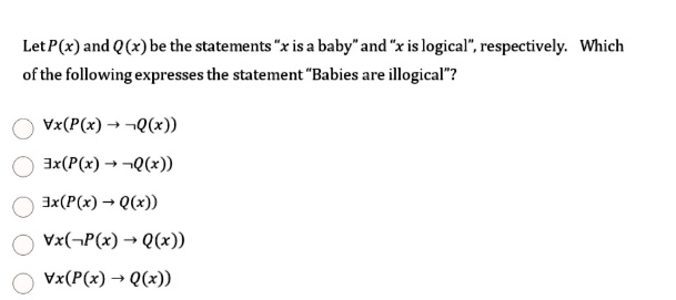Let P(x) and Q(x) be the statements ẍ is a babyänd ẍ is logical,̈ respectively. Which of the following expresses the statement B̈abies are illogical?̈
∀ x (P(x) → Q(x))
∃ x (P(x) → Q(x))
∃ x (P(x) → Q(x))
∀ x ( P(x) → Q(x))
∀ x (P(x) → Q(x))