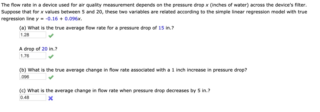The flow rate in a device used for air quality measurement depends on the pressure drop x (inches of water) across the device's filter.
Suppose that for x values between 5 and 20, these two variables are related according to the simple linear regression model with true
regression line y = -0.16 + 0.096x.
(a) What is the true average flow rate for a pressure drop of 15 in.?
1.28
A drop of 20 in.?
1.76
(b) What is the true average change in flow rate associated with a 1 inch increase in pressure drop?
.096
(c) What is the average change in flow rate when pressure drop decreases by 5 in.?
0.48