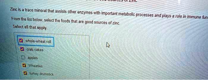 Zinc is a trace mineral that assists other enzymes with important metabolic processes and plays a role in immune fun
From the list below, select the foods that are good sources of zinc.
Select all that apply.
whole-wheat roll
crab cakes
apples
Wheaties
turkey drumstick