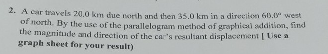 2. A car travels 20.0 km due north and then 35.0 km in a direction 60.0^∘ west of north. By the use of the parallelogram method of graphical addition, find the magnitude and direction of the car's resultant displacement [ Use a graph sheet for your result)