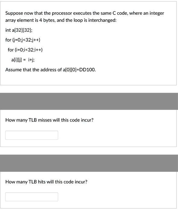 Suppose now that the processor executes the same C code, where an integer
array element is 4 bytes, and the loop is interchanged:

int a[32][32];

for (j=0;j<32;j++)
  for (i=0;i<32;i++)
    a[i][j] = i+j;

Assume that the address of a[0][0]=DD100.

How many TLB misses will this code incur?

How many TLB hits will this code incur?