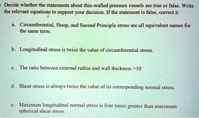 Decide whether the statements about thin-walled pressure vessels are true or false. Write the relevant equations to support your decision. If the statement is false, correct it.
a. Circumferential, Hoop, and Second Principle stress are all equivalent names for the same term.
b. Longitudinal stress is twice the value of circumferential stress.
c. The ratio between external radius and wall thickness >10
d. Shear stress is always twice the value of its corresponding normal stress.
e. Maximum longitudinal normal stress is four times greater than maximum spherical shear stress.