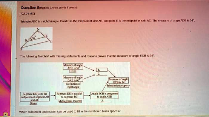 Question 9 (Multiple Choice Worth 1 points)
(02.04 MC)
Triangle ABC is a right triangle. Point D is the midpoint of side AB, and point E is the midpoint of side AC. The measure of angle ADE is 36°.
The following flowchart with missing statements and reasons proves that the measure of angle ECB is 54°.
Measure of angle ADE is 36° Given
Measure of angle DAE is 90° Definition of right angle
Measure of angle ECB is 54° Substitution property
Segment DE joins the midpoints of segment AB and AC Given
Segment DE is parallel to segment BC Midsegment theorem
Angle ECB is congruent to angle AED
Which statement and reason can be used to fill in the numbered blank spaces?