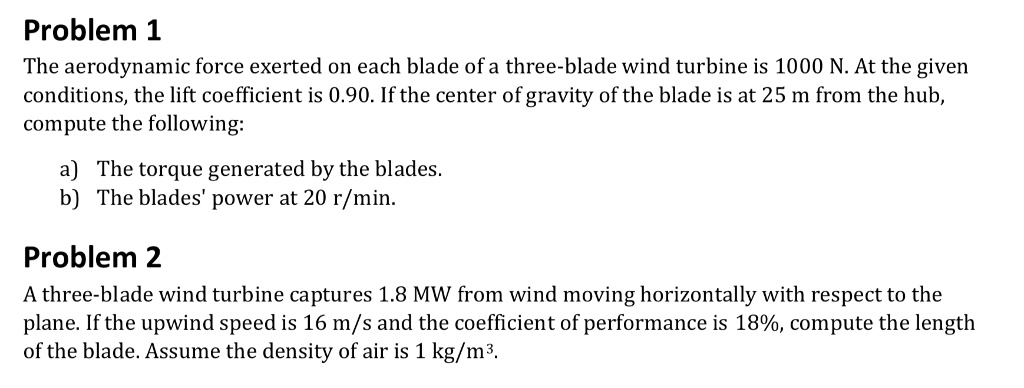 Problem 1
The aerodynamic force exerted on each blade of a three-blade wind turbine is 1000 N. At the given
conditions, the lift coefficient is 0.90. If the center of gravity of the blade is at 25 m from the hub,
compute the following:

a) The torque generated by the blades.
b) The blades' power at 20 r/min.

Problem 2
A three-blade wind turbine captures 1.8 MW from wind moving horizontally with respect to the
plane. If the upwind speed is 16 m/s and the coefficient of performance is 18%, compute the length
of the blade. Assume the density of air is 1 kg/m³.