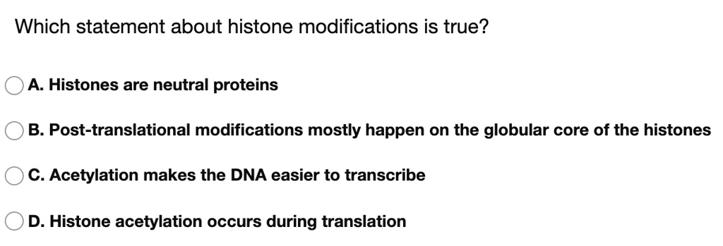 Which statement about histone modifications is true?

A. Histones are neutral proteins
B. Post-translational modifications mostly happen on the globular core of the histones
C. Acetylation makes the DNA easier to transcribe
D. Histone acetylation occurs during translation