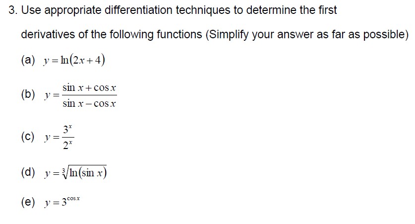 3. Use appropriate differentiation techniques to determine the first derivatives of the following functions (Simplify your answer as far as possible)
(a) ( y=ln (2 x+4) )
(b) ( y=fracsin x+cos xsin x-cos x )
(c) ( y=frac3^x2^x )
(d) ( y=sqrt[3]ln (sin x) )
(e) ( y=3^cos x )