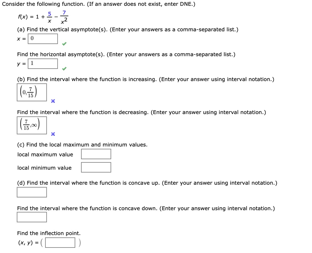 Consider the following function. (If an answer does not exist, enter DNE.)
f(x) = 1 + 5/x - 7/x^2
(a) Find the vertical asymptote(s). (Enter your answers as a comma-separated list.)
x = 0
Find the horizontal asymptote(s). (Enter your answers as a comma-separated list.)
y = 1
(b) Find the interval where the function is increasing. (Enter your answer using interval notation.)
(0, 7/15)
Find the interval where the function is decreasing. (Enter your answer using interval notation.)
(7/15, infinity)
(c) Find the local maximum and minimum values.
local maximum value
local minimum value
(d) Find the interval where the function is concave up. (Enter your answer using interval notation.)
Find the interval where the function is concave down. (Enter your answer using interval notation.)
Find the inflection point.
(x, y) =