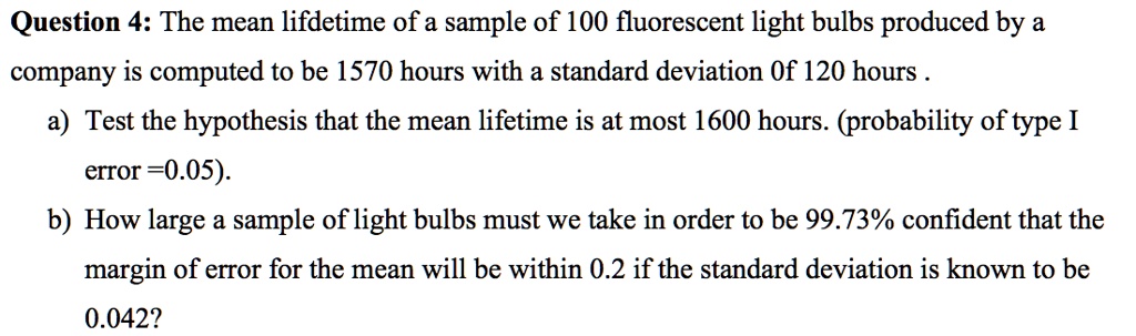 Question 4: The mean lifdetime of a sample of 100 fluorescent light bulbs produced by a
company is computed to be 1570 hours with a standard deviation Of 120 hours.
a) Test the hypothesis that the mean lifetime is at most 1600 hours. (probability of type I
error =0.05).
b) How large a sample of light bulbs must we take in order to be 99.73% confident that the
margin of error for the mean will be within 0.2 if the standard deviation is known to be
0.042?
