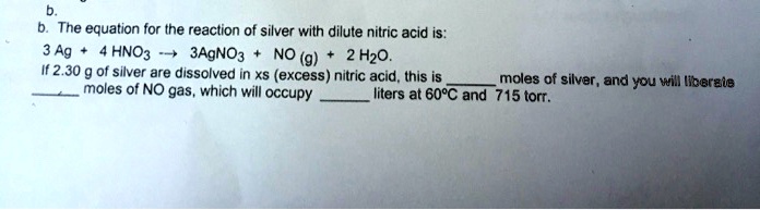 b. The equation for the reaction of silver with dilute nitric acid is: 3 Ag + 4 HNO3 ? 3AgNO3 + NO (g) + 2 H2O. If 2.30 g of silver are dissolved in xs (excess) nitric acid, this is  moles of silver, and you will liberate  moles of NO gas, which will occupy  liters at 60°C and 715 torr.