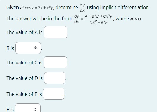 Given e^xcosy = 2x + x^3y, determine dy/dx using implicit differentiation.

The answer will be in the form dy/dx = (A + e^xB + Cx^2y) / (Dx^E + e^xF), where A < 0.

The value of A is .
B is .
The value of C is .
The value of D is .
The value of E is .
F is .