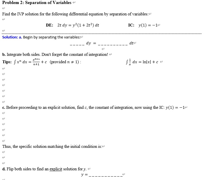 Problem 2: Separation of Variables
Find the IVP solution for the following differential equation by separation of variables:
DE: 2t dy = y^2(1 + 2t^2) dt
IC: y(1) = -1
Solution: a. Begin by separating the variables:
 dy =  dt
b. Integrate both sides. Don't forget the constant of integration!
Tips: ? x^n dx = (x^(n+1))/(n+1) + c (provided n ? 1):
? 1/x dx = ln|x| + c
c. Before proceeding to an explicit solution, find c, the constant of integration, now using the IC: y(1) = -1
Thus, the specific solution matching the initial condition is:
d. Flip both sides to find an explicit solution for y.
y = 