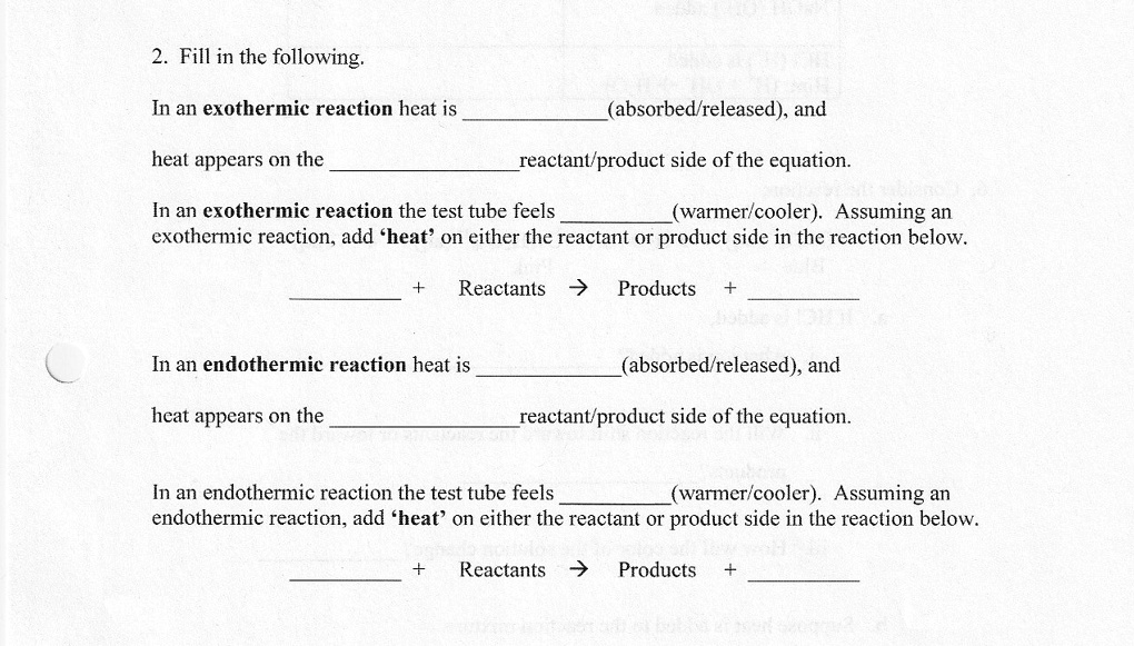 2. Fill in the following.

In an exothermic reaction heat is  (absorbed/released), and
heat appears on the  reactant/product side of the equation.

In an exothermic reaction the test tube feels  (warmer/cooler). Assuming an exothermic reaction, add 'heat' on either the reactant or product side in the reaction below.

 + Reactants -> Products + 

In an endothermic reaction heat is  (absorbed/released), and
heat appears on the  reactant/product side of the equation.

In an endothermic reaction the test tube feels  (warmer/cooler). Assuming an endothermic reaction, add 'heat' on either the reactant or product side in the reaction below.

 + Reactants -> Products + 