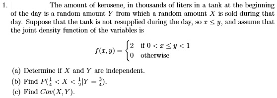 1.
The amount of kerosene, in thousands of liters in a tank at the beginning
of the day is a random amount Y from which a random amount X is sold during that
day. Suppose that the tank is not resupplied during the day, so x le y, and assume that
the joint density function of the variables is
eginaligned
f(x,y) = egincases 2     	extif  0 < x le y < 1 0     	extotherwise endcases
endaligned
(a) Determine if X and Y are independent.
(b) Find P(frac14 < X < frac12 | Y = frac34).
(c) Find Cov(X, Y).