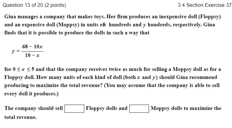 Gina manages a company that makes toys. Her firm produces an inexpensive doll (Floppsy) and an expensive doll (Moppsy) in units of x hundreds and y hundreds, respectively. Gina finds that it is possible to produce the dolls in such a way that
y = (68 - 10x) / (10 - x)
for 0 ? x ? 5 and that the company receives twice as much for selling a Moppsy doll as for a Floppsy doll. How many units of each kind of doll (both x and y) should Gina recommend producing to maximize the total revenue? (You may assume that the company is able to sell every doll it produces.)
The company should sell  Floppsy dolls and  Moppsy dolls to maximize the total revenue.