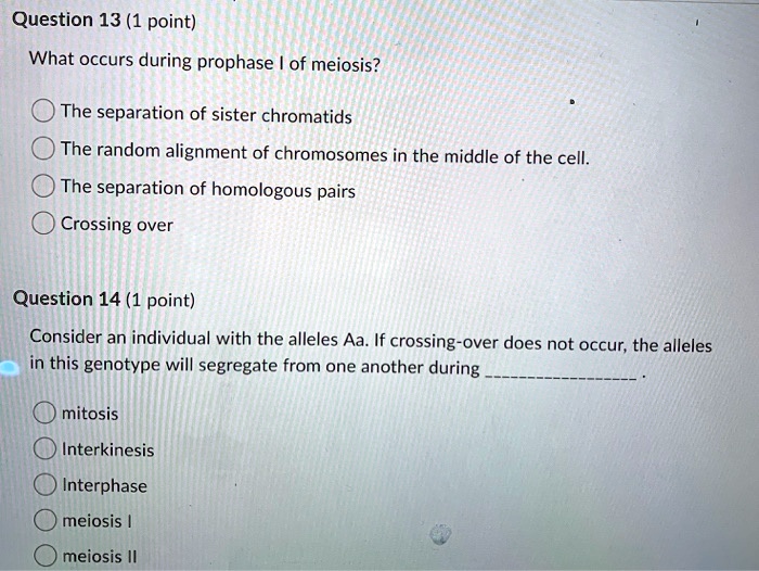 What occurs during prophase I of meiosis?

The separation of sister chromatids
The random alignment of chromosomes in the middle of the cell.
The separation of homologous pairs
Crossing over

Consider an individual with the alleles Aa. If crossing-over does not occur, the alleles in this genotype will segregate from one another during .

mitosis
Interkinesis
Interphase
meiosis I
meiosis II