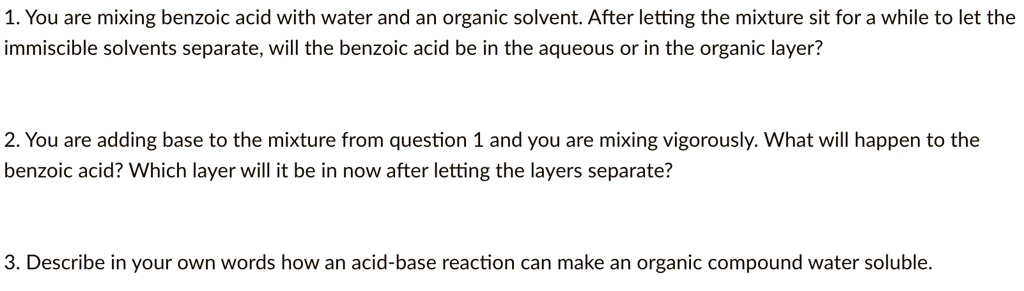 1. You are mixing benzoic acid with water and an organic solvent. After letting the mixture sit for a while to let the immiscible solvents separate, will the benzoic acid be in the aqueous or in the organic layer?

2. You are adding base to the mixture from question 1 and you are mixing vigorously. What will happen to the benzoic acid? Which layer will it be in now after letting the layers separate?

3. Describe in your own words how an acid-base reaction can make an organic compound water soluble.