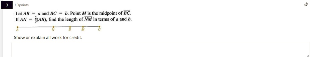 3
10 points
Let AB = a and BC = b. Point M is the midpoint of BC.
If AN = (2)/(3)(AB), find the length of NM in terms of a and b.
Show or explain all work for credit.
