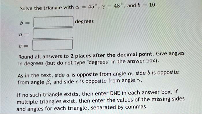 Solve the triangle with alpha = 45^circ, gamma = 48^circ, and b = 10.
eta =
 degrees
a =
c =
Round all answers to 2 places after the decimal point. Give angles
in degrees (but do not type "degrees" in the answer box).
As in the text, side a is opposite from angle alpha, side b is opposite
from angle eta, and side c is opposite from angle gamma.
If no such triangle exists, then enter DNE in each answer box. If
multiple triangles exist, then enter the values of the missing sides
and angles for each triangle, separated by commas.