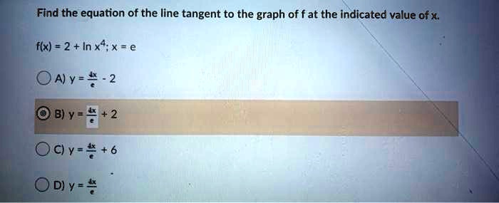 Find the equation of the line tangent to the graph of f at the indicated value of x.
f(x) = 2 + ln x^4; x = e
A) y = frac4xe - 2
B) y = frac4xe + 2
C) y = frac4xe + 6
D) y = frac4xe