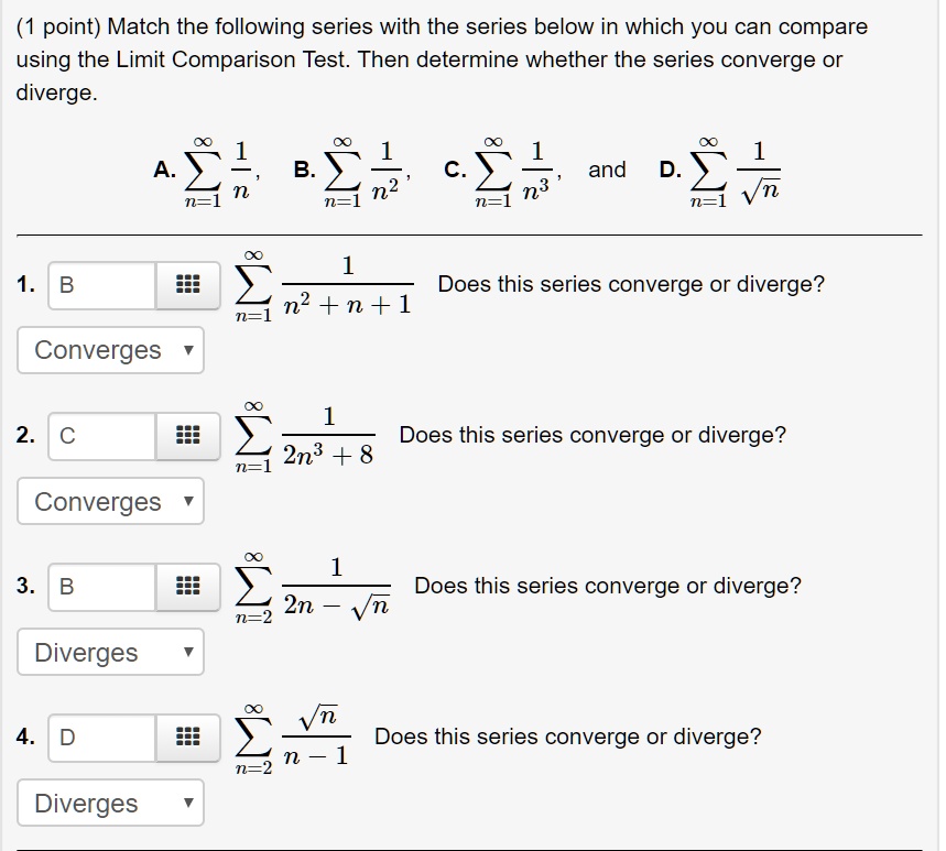 (1 point) Match the following series with the series below in which you can compare using the Limit Comparison Test. Then determine whether the series converge or diverge.
A. sumn=1^infty frac1n, B. sumn=1^infty frac1n^2, C. sumn=1^infty frac1n^3, and D. sumn=1^infty frac1sqrtn
1. B sumn=1^infty frac1n^2 + n + 1 Does this series converge or diverge?
Converges
2. C sumn=1^infty frac12n^3 + 8 Does this series converge or diverge?
Converges
3. B sumn=2^infty frac12n - sqrtn Does this series converge or diverge?
Diverges
4. D sumn=2^infty fracsqrtnn - 1 Does this series converge or diverge?
Diverges