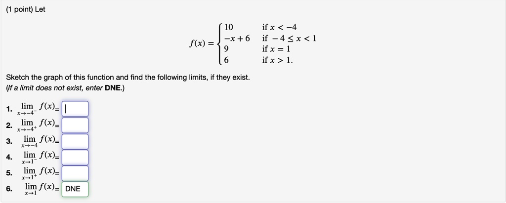 Let
f(x) = 
10 if x < -4
-x + 6 if -4 <= x < 1
9 if x = 1
6 if x > 1.
Sketch the graph of this function and find the following limits, if they exist.
(If a limit does not exist, enter DNE.)
1. limx->-4^- f(x) =
2. limx->-4^+ f(x) =
3. limx->-4 f(x) =
4. limx->1^- f(x) =
5. limx->1^+ f(x) =
6. limx->1 f(x) =