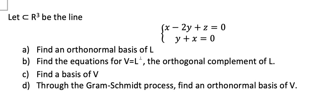 Let L ? R³ be the line

? x - 2y + z = 0
? y + x = 0

a) Find an orthonormal basis of L
b) Find the equations for V=L?, the orthogonal complement of L.
c) Find a basis of V
d) Through the Gram-Schmidt process, find an orthonormal basis of V.