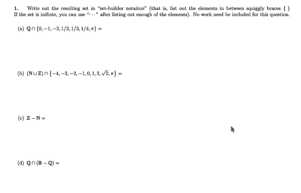 1. Write out the resulting set in “set-builder notation” (that is, list out the elements in between squiggly braces   If the set is infinite, you can use “...” after listing out enough of the elements). No work need be included for this question.

(a) Q ? 0, ?1, ?2, 1/2, 1/3, 1/4, ? =

(b) (N ? Z) ? ?4, ?3, ?2, ?1, 0, 1, 2, ?2, ? =

(c) Z ? N =

(d) Q ? (R ? Q) =