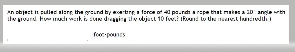 An object is pulled along the ground by exerting a force of 40 pounds a rope that makes a 20° angle with the ground. How much work is done dragging the object 10 feet? (Round to the nearest hundredth.)
foot-pounds