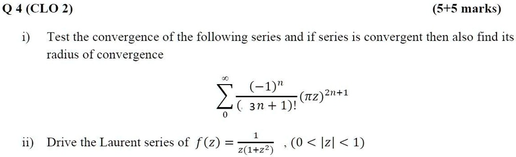 Q 4 (CLO 2) (5+5 marks)
i) Test the convergence of the following series and if series is convergent then also find its radius of convergence
sumn=0^infinity frac(-1)^n(3n+1)! (pi z)^2n+1
ii) Drive the Laurent series of f(z) = frac1z(1+z^2) , (0 < |z| < 1)