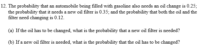 12. The probability that an automobile being filled with gasoline also needs an oil change is 0.25; the probability that it needs a new oil filter is 0.35; and the probability that both the oil and the filter need changing is 0.12.

(a) If the oil has to be changed, what is the probability that a new oil filter is needed?

(b) If a new oil filter is needed, what is the probability that the oil has to be changed?