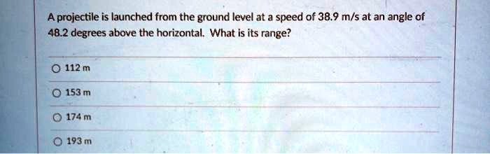 A projectile is launched from the ground level at a speed of 38.9 m/s at an angle of 48.2 degrees above the horizontal. What is its range?
112 m
153 m
174 m
193 m