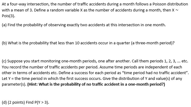 At a four-way intersection, the number of traffic accidents during a month follows a Poisson distribution with a mean of 3. Define a random variable X as the number of accidents during a month, then X  
Pois(3).

(a) Find the probability of observing exactly two accidents at this intersection in one month.

(b) What is the probability that less than 10 accidents occur in a quarter (a three-month period)?

(c) Suppose you start monitoring one-month periods, one after another. Call them periods 1, 2, 3, ... etc. You record the number of traffic accidents per period. Assume time periods are independent of each other in terms of accidents etc. Define a success for each period as "time period had no traffic accident". Let Y = the time period in which the first success occurs. Give the distribution of Y and value(s) of any parameter(s). (Hint: What is the probability of no traffic accident in a one-month period?)

(d) (2 points) Find P(Y > 3).
