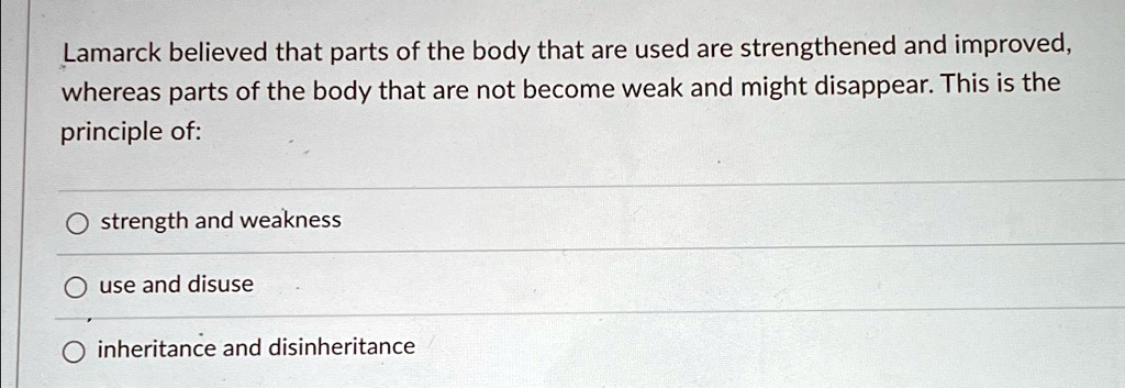 Lamarck believed that parts of the body that are used are strengthened and improved,
whereas parts of the body that are not become weak and might disappear. This is the
principle of:
Ostrength and weakness
ouse and disuse
inheritance and disinheritance