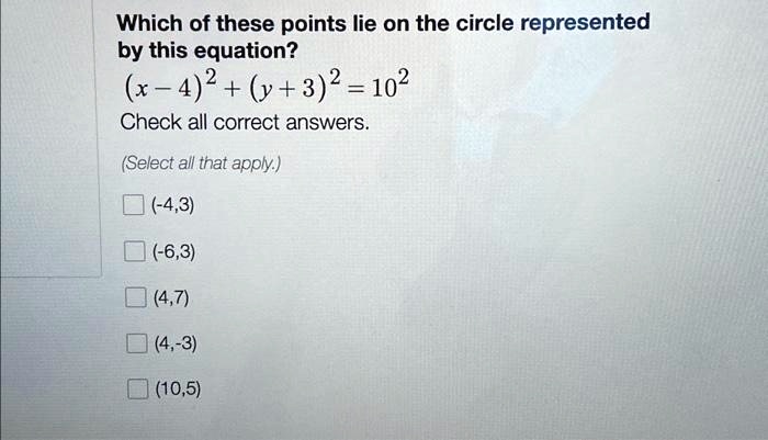 Which of these points lie on the circle represented
by this equation?
(x - 4)^2 + (y + 3)^2 = 10^2
Check all correct answers.
(Select all that apply.)
(-4, 3)
(-6, 3)
(4, 7)
(4, -3)
(10, 5)