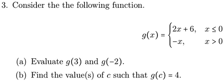 3. Consider the following function.

    g(x) =  2x + 6,     x ≤ 0 
     -x,     x > 0

(a) Evaluate g(3) and g(-2).
(b) Find the value(s) of c such that g(c) = 4.