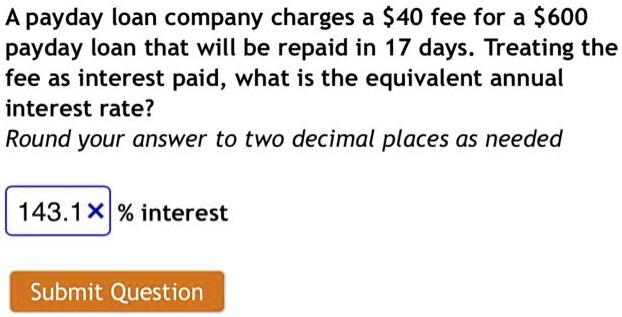 A payday loan company charges a 40 fee for a600 payday loan that will be repaid in 17 days. Treating the fee as interest paid, what is the equivalent annual interest rate?
Round your answer to two decimal places as needed
143.1 % interest
Submit Question