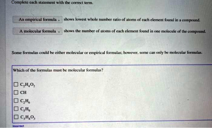 Complete each statement with the correct term.
An empirical formula shows lowest whole number ratio of atoms of each element found in a compound.
A molecular formula shows the number of atoms of each element found in one molecule of the compound.
Some formulas could be either molecular or empirical formulas; however, some can only be molecular formulas.
Which of the formulas must be molecular formulas?
C2H4O2
CH
C2H6
C5H9
C3H4O3