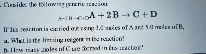 Consider the following generic reaction:
A + 2 B ? C + D
If this reaction is carried out using 3.0 moles of A and 5.0 moles of B,
a. What is the limiting reagent in the reaction?
b. How many moles of C are formed in this reaction?