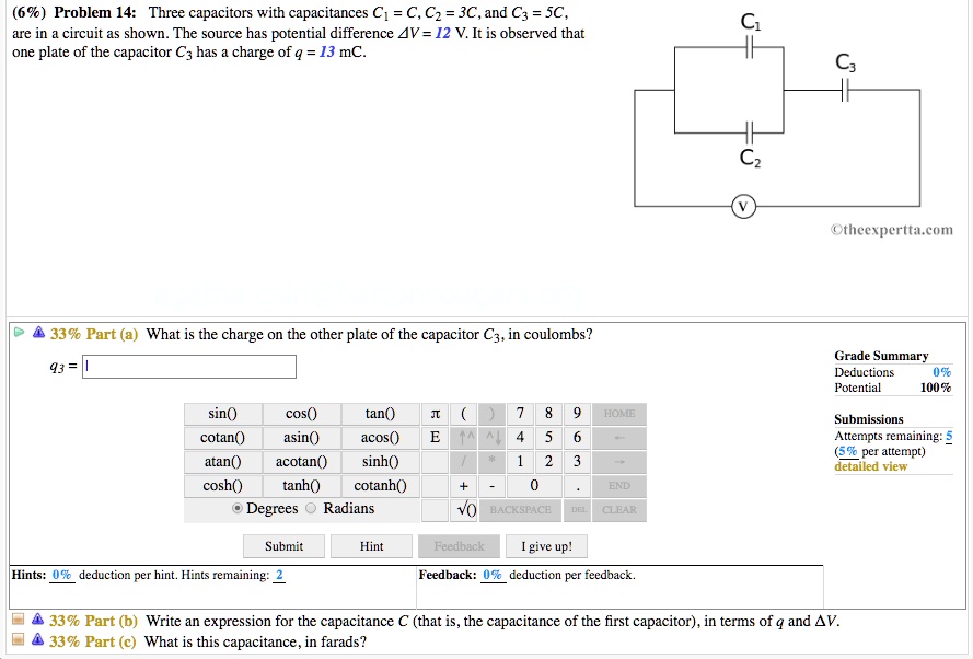 (6%) Problem 14: Three capacitors with capacitances C1 = C, C2 = 3C, and C3 = 5C, are in a circuit as shown. The source has potential difference ?V = 12 V. It is observed that one plate of the capacitor C3 has a charge of q = 13 mC.
33% Part (a) What is the charge on the other plate of the capacitor C3, in coulombs?
33% Part (b) Write an expression for the capacitance C (that is, the capacitance of the first capacitor), in terms of q and ?V.
33% Part (c) What is this capacitance, in farads?