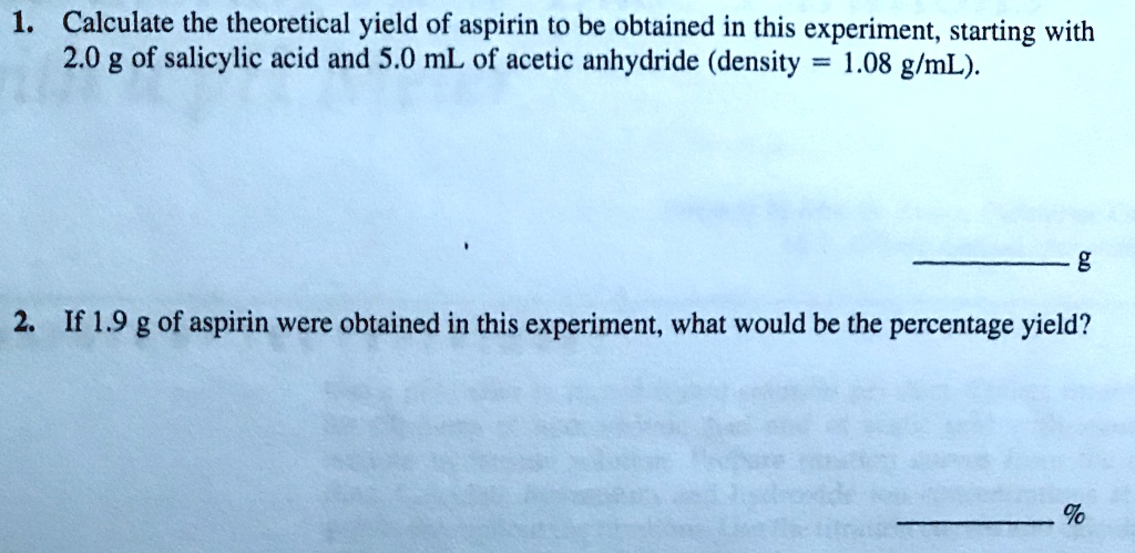 1. Calculate the theoretical yield of aspirin to be obtained in this experiment, starting with 2.0 g of salicylic acid and 5.0 mL of acetic anhydride (density = 1.08 g/mL).

g

2. If 1.9 g of aspirin were obtained in this experiment, what would be the percentage yield?

%