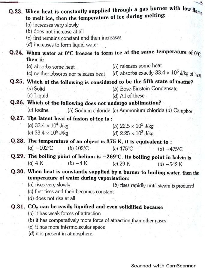 Q.23. When heat is constantly supplied through a gas burner with low flame to melt ice, then the temperature of ice during melting:
(a) increases very slowly
(b) does not increase at all
(c) first remains constant and then increases
(d) increases to form liquid water
Q.24. When water at 0°C freezes to form ice at the same temperature of 0°C,
then it:
(a) absorbs some heat (b) releases some heat
(c) neither absorbs nor releases heat (d) absorbs exactly 33.4 × 10? J/kg of heat
Q.25. Which of the following is considered to be the fifth state of matter?
(a) Solid (b) Bose-Einstein Condensate
(c) Liquid (d) All of these
Q.26. Which of the following does not undergo sublimation?
(a) Iodine (b) Sodium chloride (c) Ammonium chloride (d) Camphor
Q.27. The latent heat of fusion of ice is :
(a) 33.4 × 10? J/kg (b) 22.5 × 10? J/kg
(c) 33.4 × 10? J/kg (d) 2.25 × 10³ J/kg
Q.28. The temperature of an object is 375 K, it is equivalent to :
(a) –102°C (b) 102°C (c) 475°C (d) –475°C
Q.29. The boiling point of helium is –269°C. Its boiling point in kelvin is
(a) 4 K (b) –4 K (c) 29 K (d) –542 K
Q.30. When heat is constantly supplied by a burner to boiling water, then the temperature of water during vaporisation:
(a) rises very slowly (b) rises rapidly until steam is produced
(c) first rises and then becomes constant
(d) does not rise at all
Q.31. CO? can be easily liquified and even solidified because
(a) it has weak forces of attraction
(b) it has comparatively more force of attraction than other gases
(c) it has more intermolecular space
(d) it is present in atmosphere.