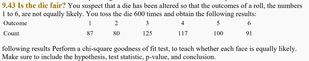 9.43 Is the die fair? You suspect that a die has been altered so that the outcomes of a roll, the numbers 1 to 6, are not equally likely. You toss the die 600 times and obtain the following results:
Outcome 1 2 3 4 5 6
Count 87 80 125 117 100 91
following results Perform a chi-square goodness of fit test, to teach whether each face is equally likely. Make sure to include the hypothesis, test statistic, p-value, and conclusion.