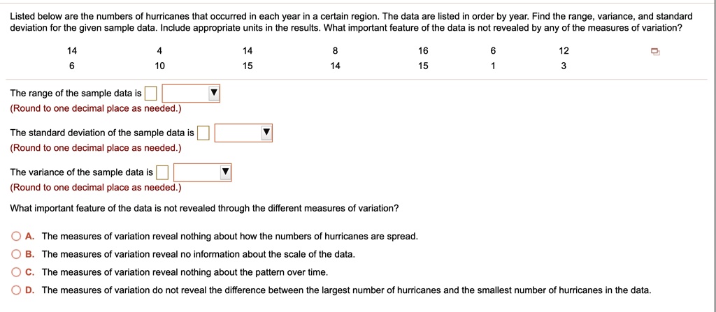 Listed below are the numbers of hurricanes that occurred in each year in a certain region. The data are listed in order by year. Find the range, variance, and standard deviation for the given sample data. Include appropriate units in the results. What important feature of the data is not revealed by any of the measures of variation?
14 4 14 8 16 6 12
6 10 15 14 15 1 3
The range of the sample data is
(Round to one decimal place as needed.)
The standard deviation of the sample data is
(Round to one decimal place as needed.)
The variance of the sample data is
(Round to one decimal place as needed.)
What important feature of the data is not revealed through the different measures of variation?
A. The measures of variation reveal nothing about how the numbers of hurricanes are spread.
B. The measures of variation reveal no information about the scale of the data.
C. The measures of variation reveal nothing about the pattern over time.
D. The measures of variation do not reveal the difference between the largest number of hurricanes and the smallest number of hurricanes in the data.