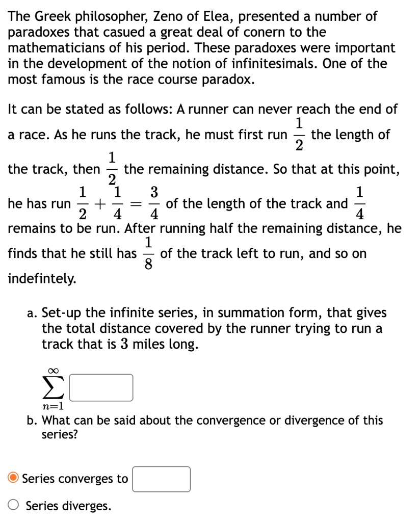 The Greek philosopher, Zeno of Elea, presented a number of paradoxes that casued a great deal of conern to the mathematicians of his period. These paradoxes were important in the development of the notion of infinitesimals. One of the most famous is the race course paradox.
It can be stated as follows: A runner can never reach the end of a race. As he runs the track, he must first run 1/2 the length of the track, then 1/2 the remaining distance. So that at this point, he has run 1/2 + 1/4 = 3/4 of the length of the track and 1/4 remains to be run. After running half the remaining distance, he finds that he still has 1/8 of the track left to run, and so on indefintely.
a. Set-up the infinite series, in summation form, that gives the total distance covered by the runner trying to run a track that is 3 miles long.
sumn=1^infty
b. What can be said about the convergence or divergence of this series?
Series converges to
Series diverges.