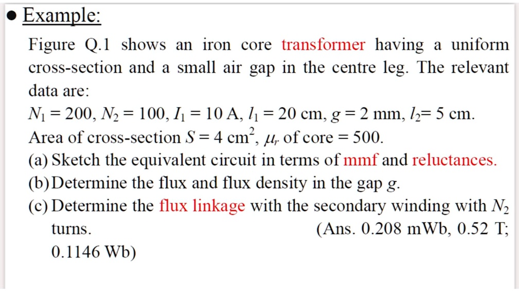 • Example:
Figure Q.1 shows an iron core transformer having a uniform
cross-section and a small air gap in the centre leg. The relevant
data are:
N1 = 200, N2 = 100, I1 = 10 A, l1 = 20 cm, g = 2 mm, l2= 5 cm.
Area of cross-section S = 4 cm^2,  of core = 500.
(a) Sketch the equivalent circuit in terms of mmf and reluctances.
(b) Determine the flux and flux density in the gap g.
(c) Determine the flux linkage with the secondary winding with N2
turns.
0.1146 Wb)
(Ans. 0.208 mWb, 0.52 T;