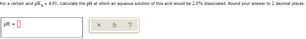 For a certain acid pKa = 4.91. Calculate the pH at which an aqueous solution of this acid would be 2.0% dissociated. Round your answer to 2 decimal places.
pH =