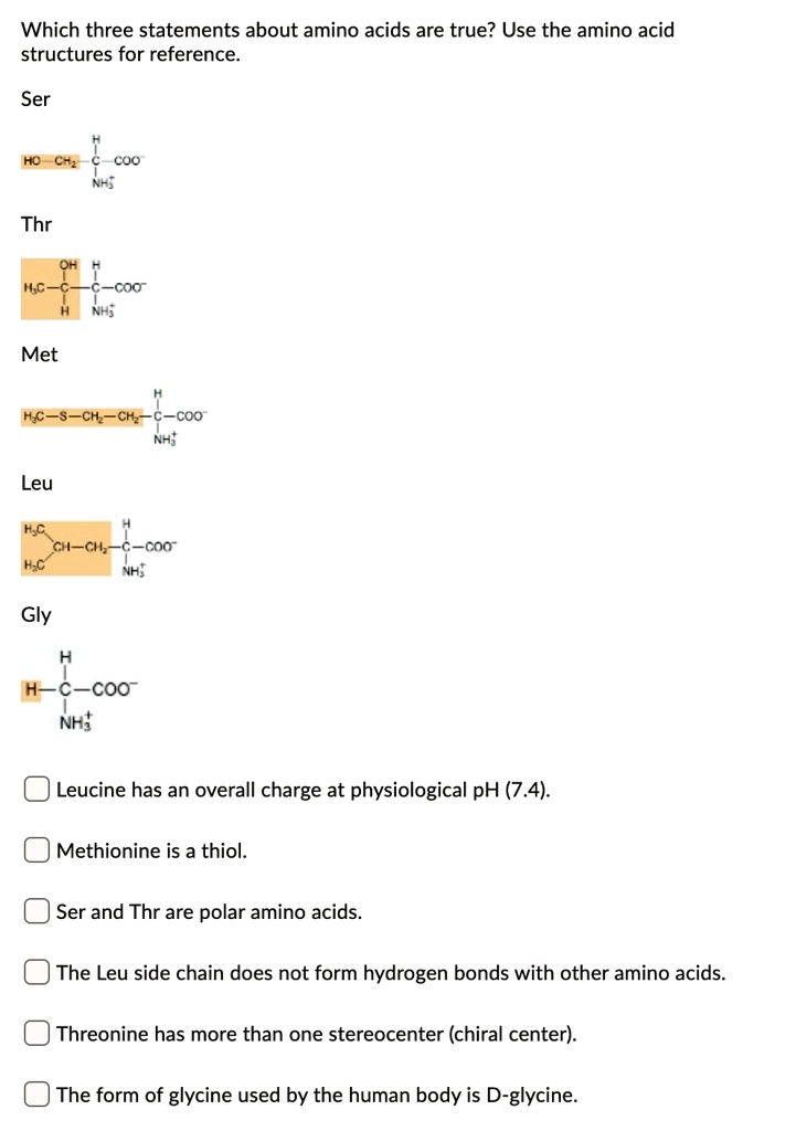 Which three statements about amino acids are true? Use the amino acid structures for reference.
Ser
Thr
Met
Leu
Gly
Leucine has an overall charge at physiological pH (7.4).
Methionine is a thiol.
Ser and Thr are polar amino acids.
The Leu side chain does not form hydrogen bonds with other amino acids.
Threonine has more than one stereocenter (chiral center).
The form of glycine used by the human body is D-glycine.