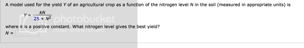 A model used for the yield Y of an agricultural crop as a function of the nitrogen level N in the soil (measured in appropriate units) is
(Y = frackN25 + N^2)
where k is a positive constant. What nitrogen level gives the best yield?
N =